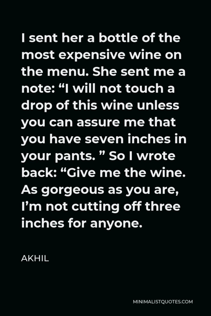 Akhil Quote - I sent her a bottle of the most expensive wine on the menu. She sent me a note: “I will not touch a drop of this wine unless you can assure me that you have seven inches in your pants. ” So I wrote back: “Give me the wine. As gorgeous as you are, I’m not cutting off three inches for anyone.