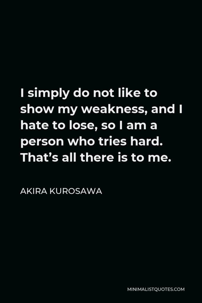 Akira Kurosawa Quote - I simply do not like to show my weakness, and I hate to lose, so I am a person who tries hard. That’s all there is to me.