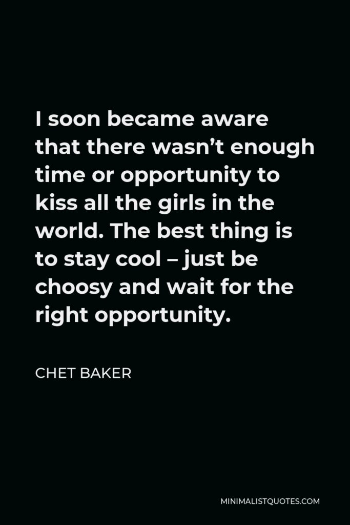 Chet Baker Quote - I soon became aware that there wasn’t enough time or opportunity to kiss all the girls in the world. The best thing is to stay cool – just be choosy and wait for the right opportunity.