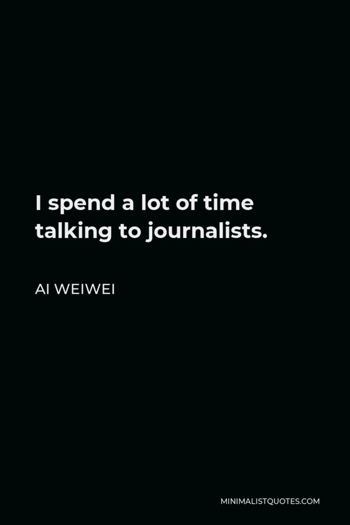 Ai Weiwei Quote - I spend a lot of time talking to journalists.