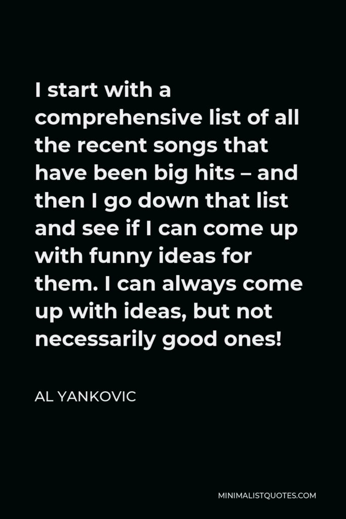 Al Yankovic Quote - I start with a comprehensive list of all the recent songs that have been big hits – and then I go down that list and see if I can come up with funny ideas for them. I can always come up with ideas, but not necessarily good ones!