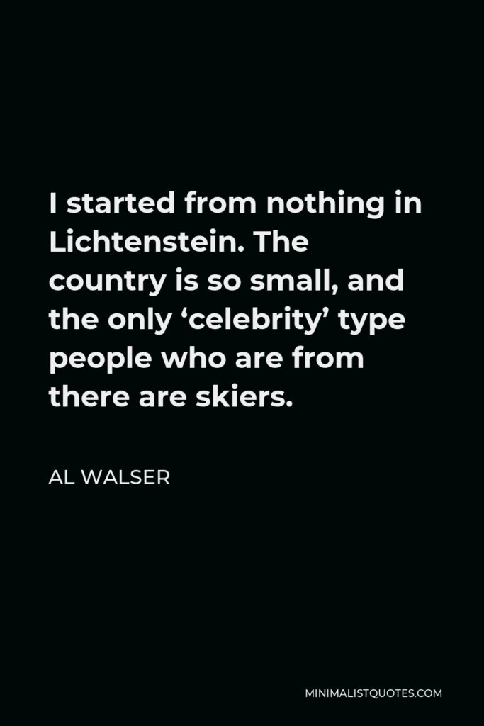 Al Walser Quote - I started from nothing in Lichtenstein. The country is so small, and the only ‘celebrity’ type people who are from there are skiers.