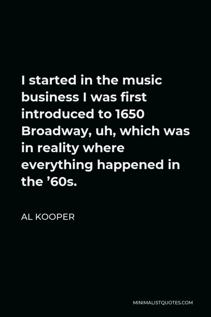 Al Kooper Quote - I started in the music business I was first introduced to 1650 Broadway, uh, which was in reality where everything happened in the ’60s.