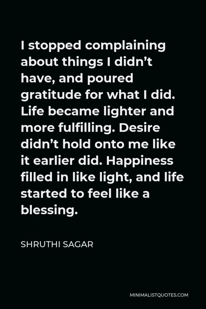 Shruthi Sagar Quote - I stopped complaining about things I didn’t have, and poured gratitude for what I did. Life became lighter and more fulfilling. Desire didn’t hold onto me like it earlier did. Happiness filled in like light, and life started to feel like a blessing.