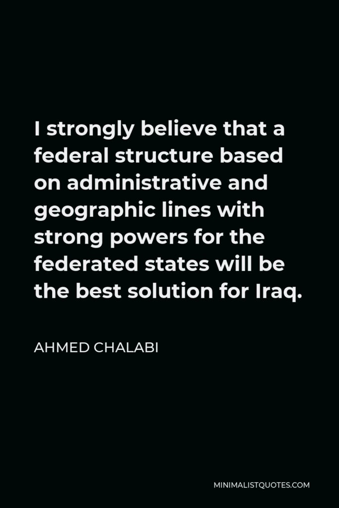 Ahmed Chalabi Quote - I strongly believe that a federal structure based on administrative and geographic lines with strong powers for the federated states will be the best solution for Iraq.