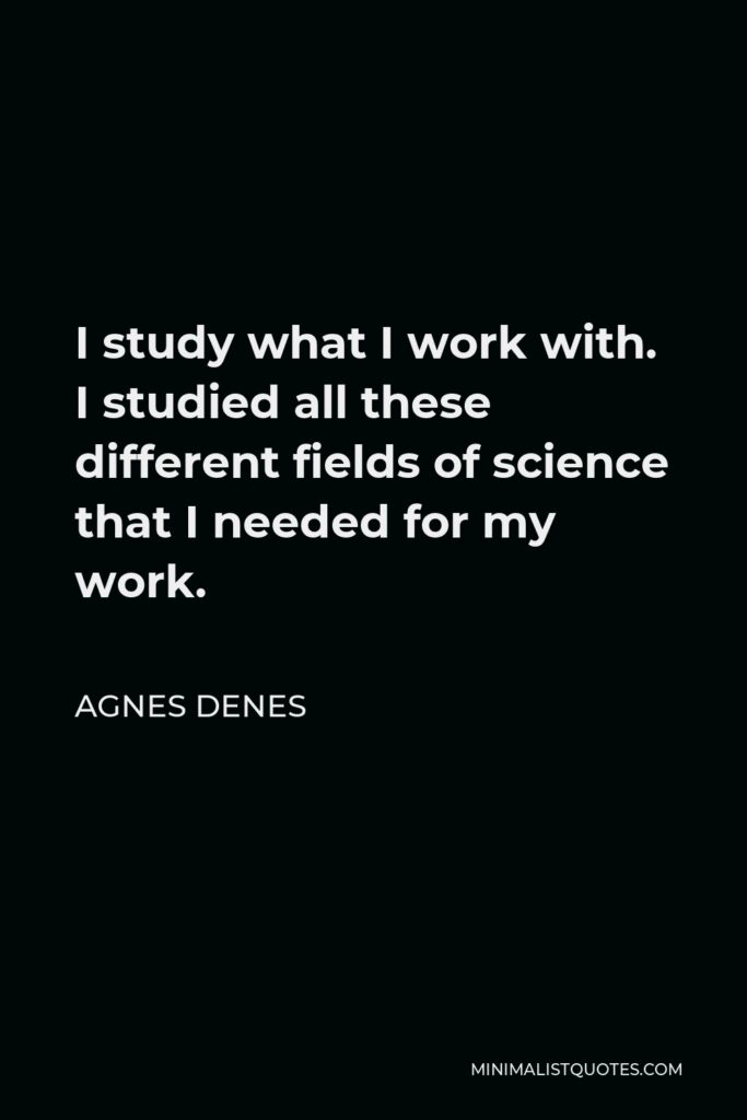 Agnes Denes Quote - I study what I work with. I studied all these different fields of science that I needed for my work.