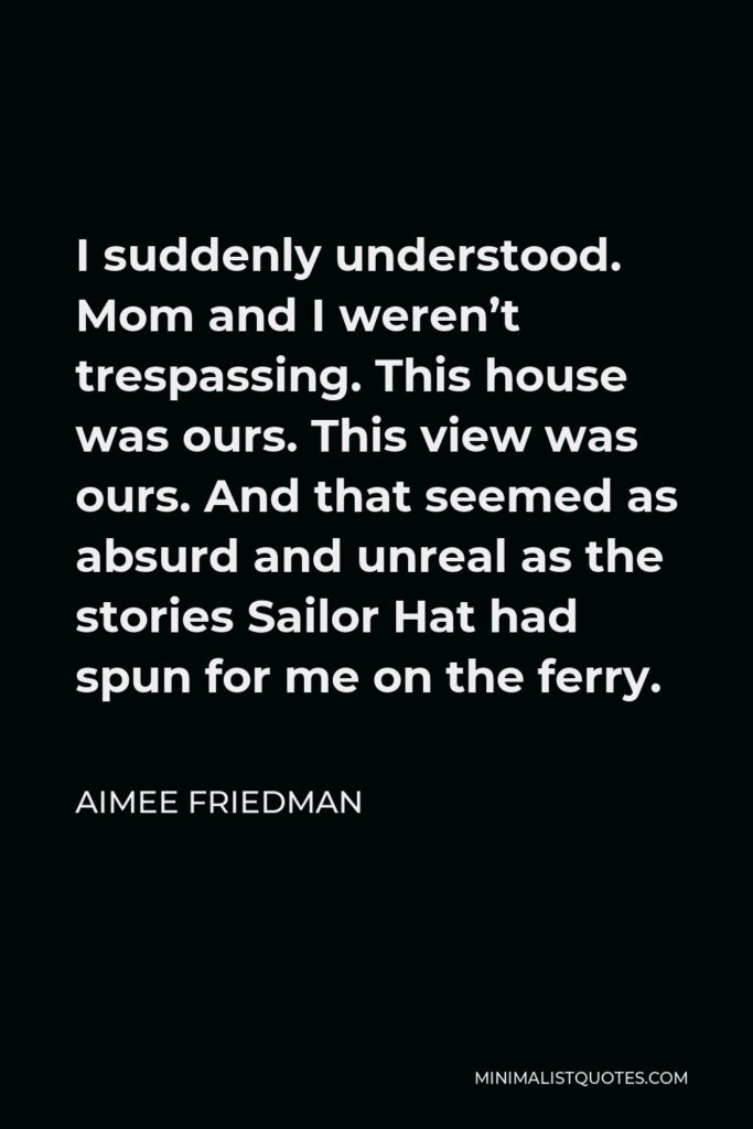 Aimee Friedman Quote - I suddenly understood. Mom and I weren’t trespassing. This house was ours. This view was ours. And that seemed as absurd and unreal as the stories Sailor Hat had spun for me on the ferry.