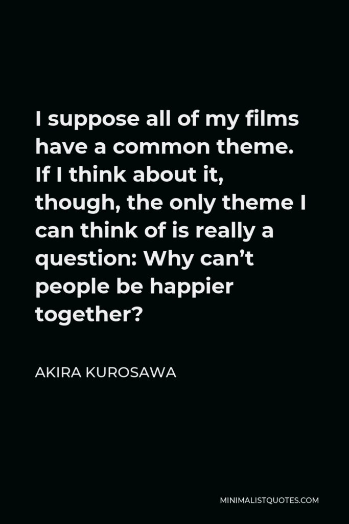 Akira Kurosawa Quote - I suppose all of my films have a common theme. If I think about it, though, the only theme I can think of is really a question: Why can’t people be happier together?