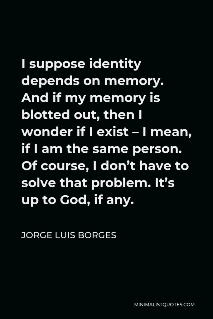 Jorge Luis Borges Quote - I suppose identity depends on memory. And if my memory is blotted out, then I wonder if I exist – I mean, if I am the same person. Of course, I don’t have to solve that problem. It’s up to God, if any.