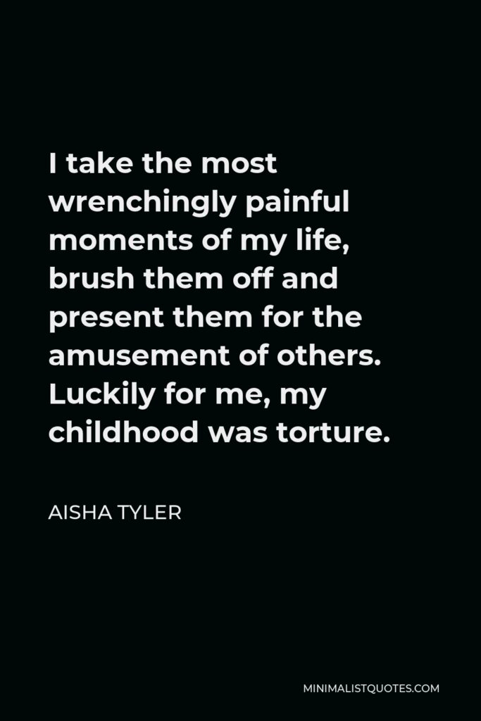 Aisha Tyler Quote - I take the most wrenchingly painful moments of my life, brush them off and present them for the amusement of others. Luckily for me, my childhood was torture.