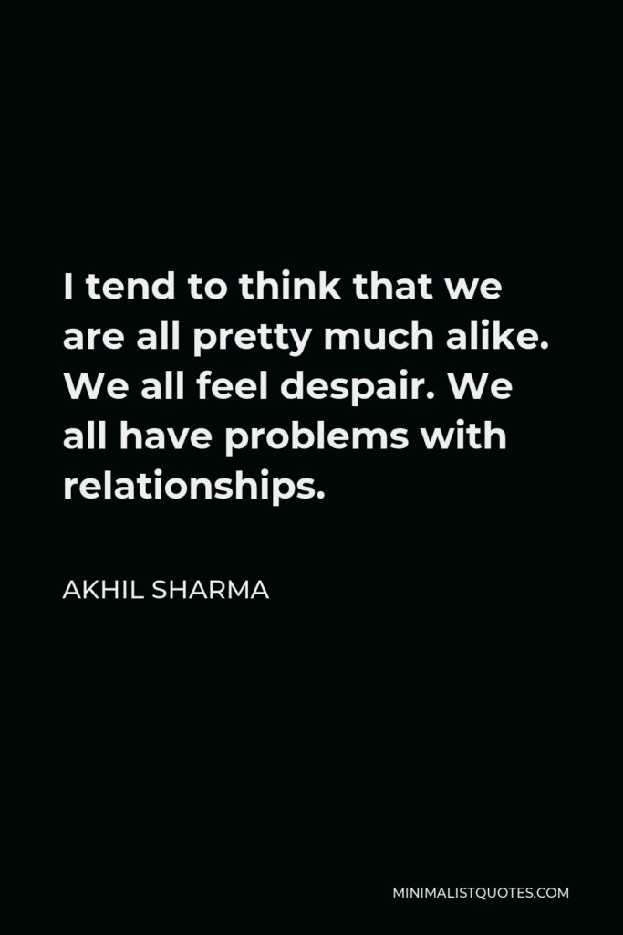 Akhil Sharma Quote - I tend to think that we are all pretty much alike. We all feel despair. We all have problems with relationships.