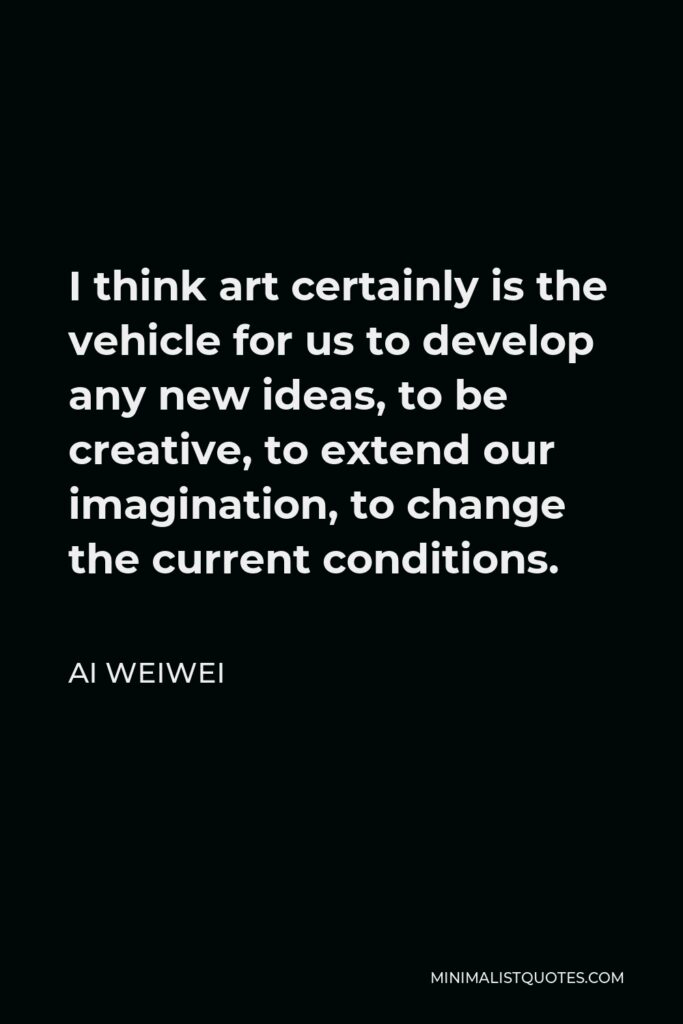 Ai Weiwei Quote - I think art certainly is the vehicle for us to develop any new ideas, to be creative, to extend our imagination, to change the current conditions.