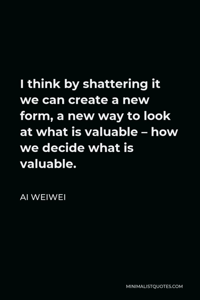 Ai Weiwei Quote - I think by shattering it we can create a new form, a new way to look at what is valuable – how we decide what is valuable.
