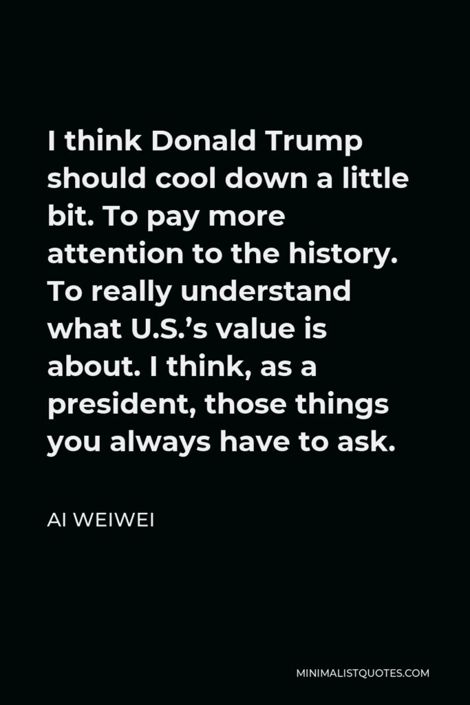 Ai Weiwei Quote - I think Donald Trump should cool down a little bit. To pay more attention to the history. To really understand what U.S.’s value is about. I think, as a president, those things you always have to ask.
