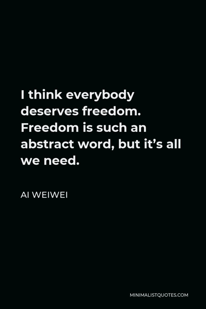 Ai Weiwei Quote - I think everybody deserves freedom. Freedom is such an abstract word, but it’s all we need.