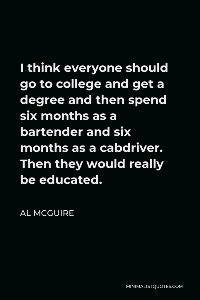 Al McGuire Quote - I think everyone should go to college and get a degree and then spend six months as a bartender and six months as a cabdriver. Then they would really be educated.