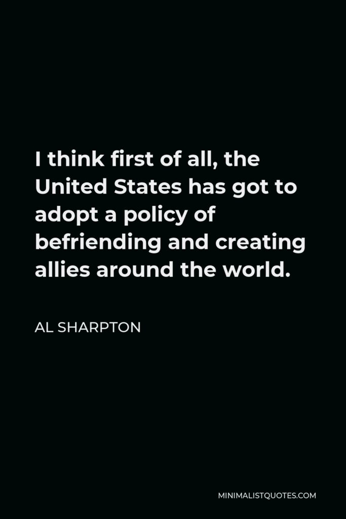Al Sharpton Quote - I think first of all, the United States has got to adopt a policy of befriending and creating allies around the world.