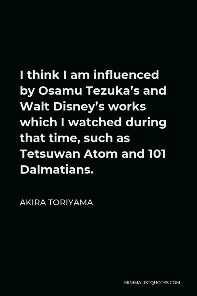 Akira Toriyama Quote - I think I am influenced by Osamu Tezuka’s and Walt Disney’s works which I watched during that time, such as Tetsuwan Atom and 101 Dalmatians.