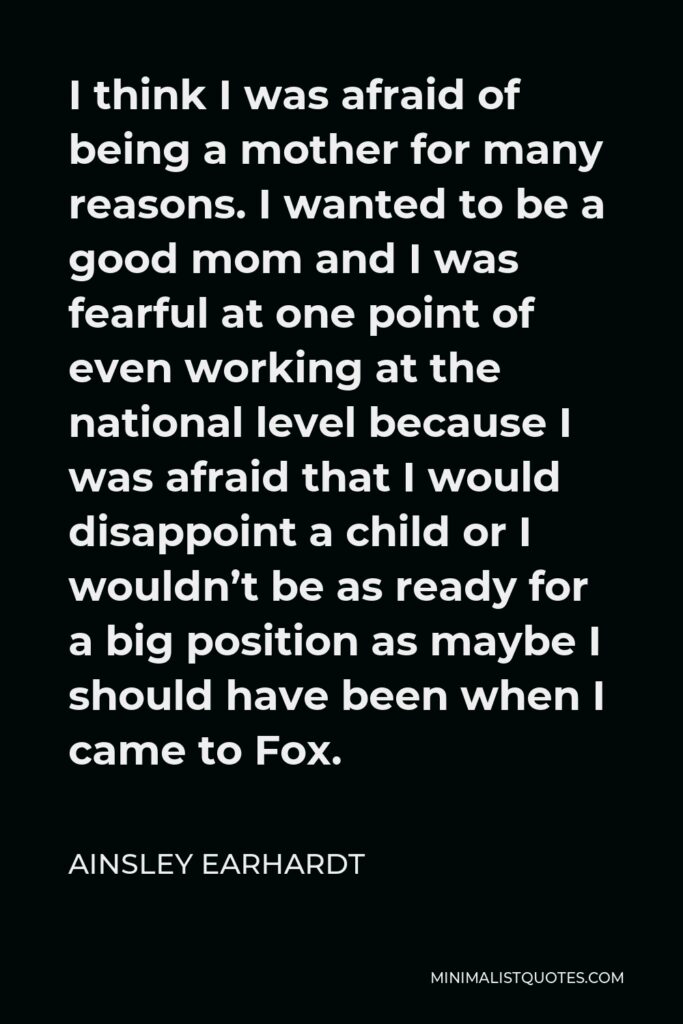 Ainsley Earhardt Quote - I think I was afraid of being a mother for many reasons. I wanted to be a good mom and I was fearful at one point of even working at the national level because I was afraid that I would disappoint a child or I wouldn’t be as ready for a big position as maybe I should have been when I came to Fox.