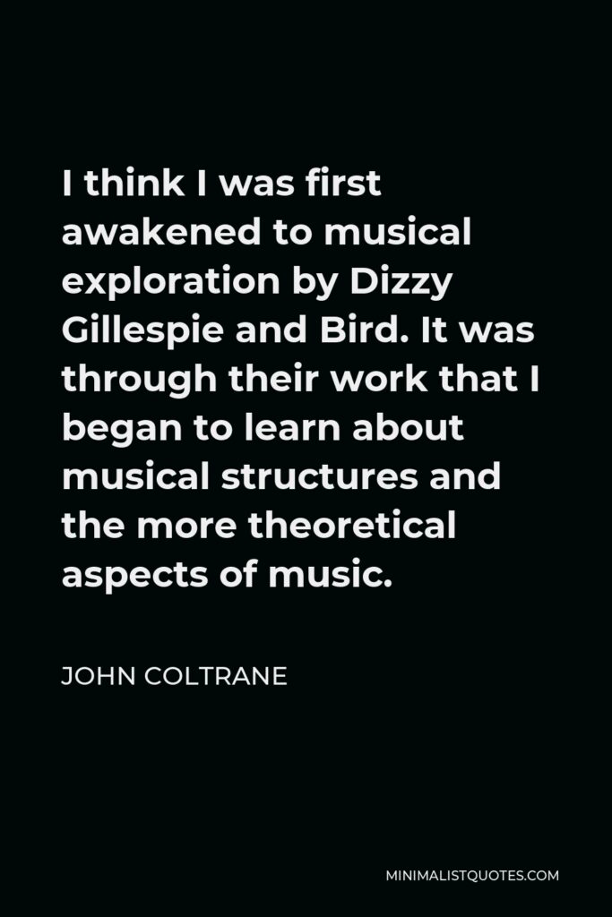 John Coltrane Quote - I think I was first awakened to musical exploration by Dizzy Gillespie and Bird. It was through their work that I began to learn about musical structures and the more theoretical aspects of music.