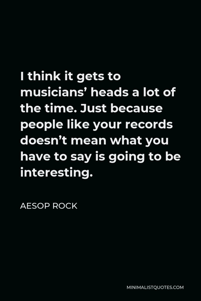 Aesop Rock Quote - I think it gets to musicians’ heads a lot of the time. Just because people like your records doesn’t mean what you have to say is going to be interesting.