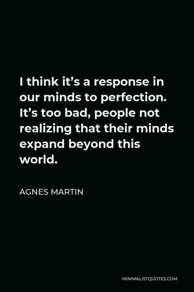 Agnes Martin Quote - I think it’s a response in our minds to perfection. It’s too bad, people not realizing that their minds expand beyond this world.