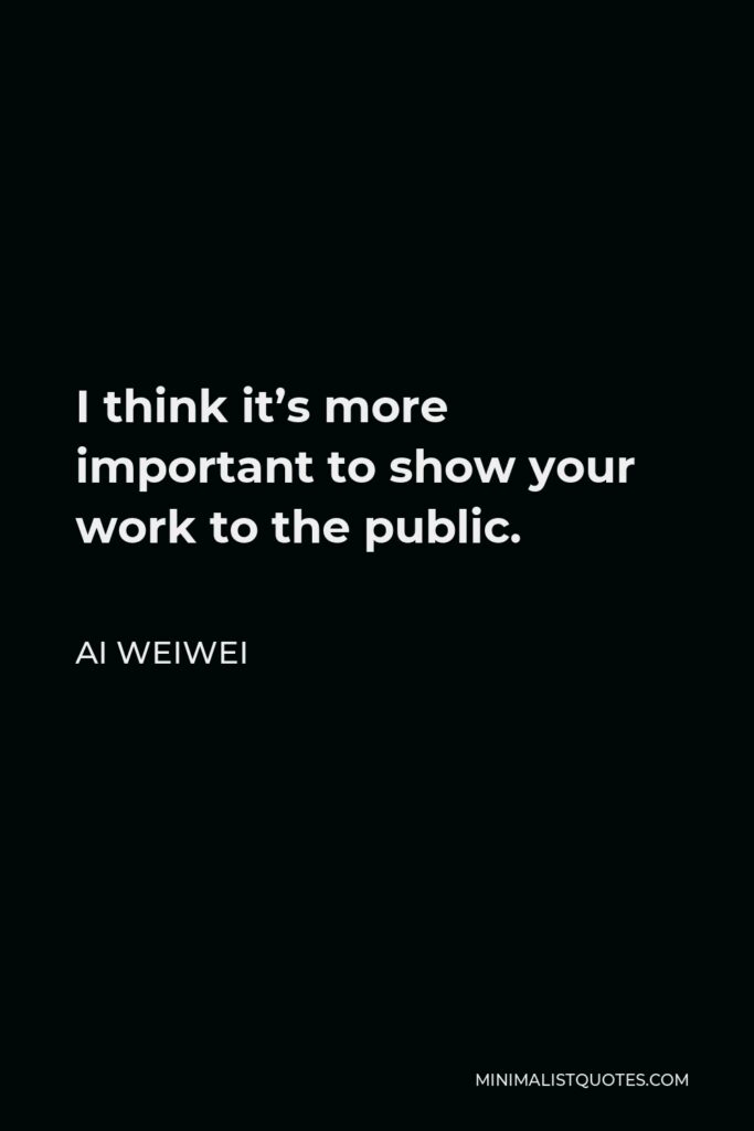 Ai Weiwei Quote - I think it’s more important to show your work to the public.