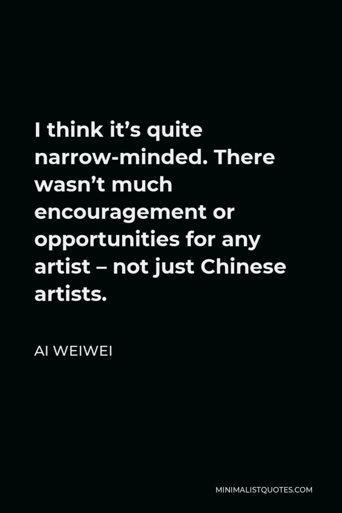 Ai Weiwei Quote - I think it’s quite narrow-minded. There wasn’t much encouragement or opportunities for any artist – not just Chinese artists.