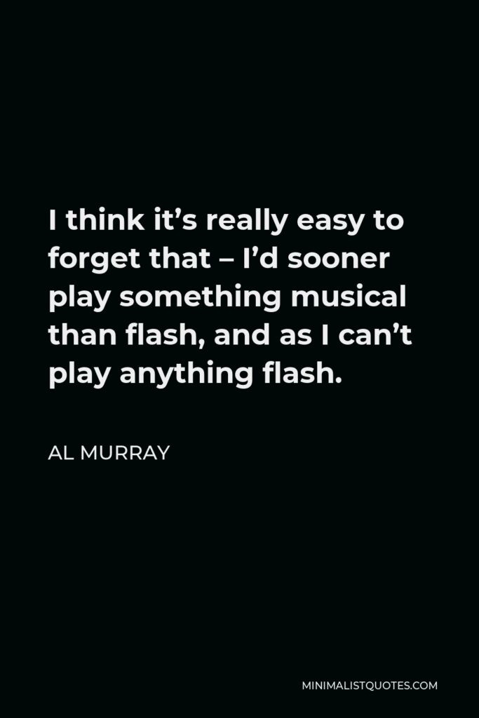 Al Murray Quote - I think it’s really easy to forget that – I’d sooner play something musical than flash, and as I can’t play anything flash.