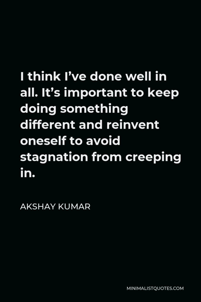 Akshay Kumar Quote - I think I’ve done well in all. It’s important to keep doing something different and reinvent oneself to avoid stagnation from creeping in.