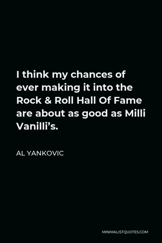 Al Yankovic Quote - I think my chances of ever making it into the Rock & Roll Hall Of Fame are about as good as Milli Vanilli’s.