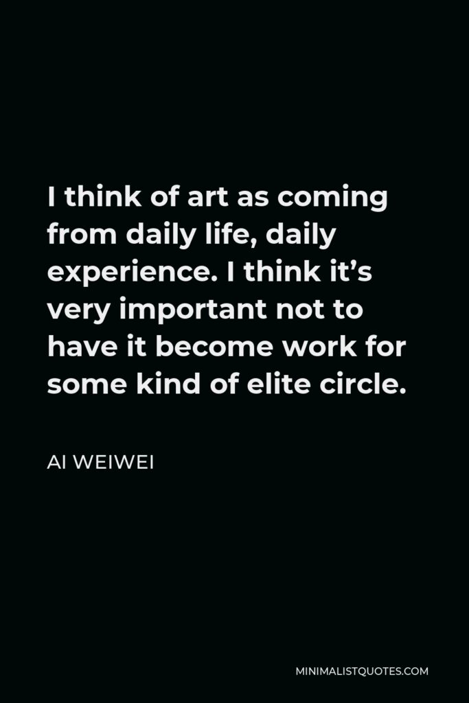 Ai Weiwei Quote - I think of art as coming from daily life, daily experience. I think it’s very important not to have it become work for some kind of elite circle.