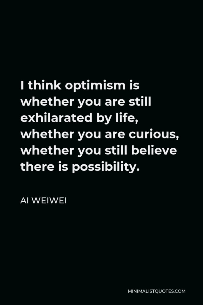 Ai Weiwei Quote - I think optimism is whether you are still exhilarated by life, whether you are curious, whether you still believe there is possibility.