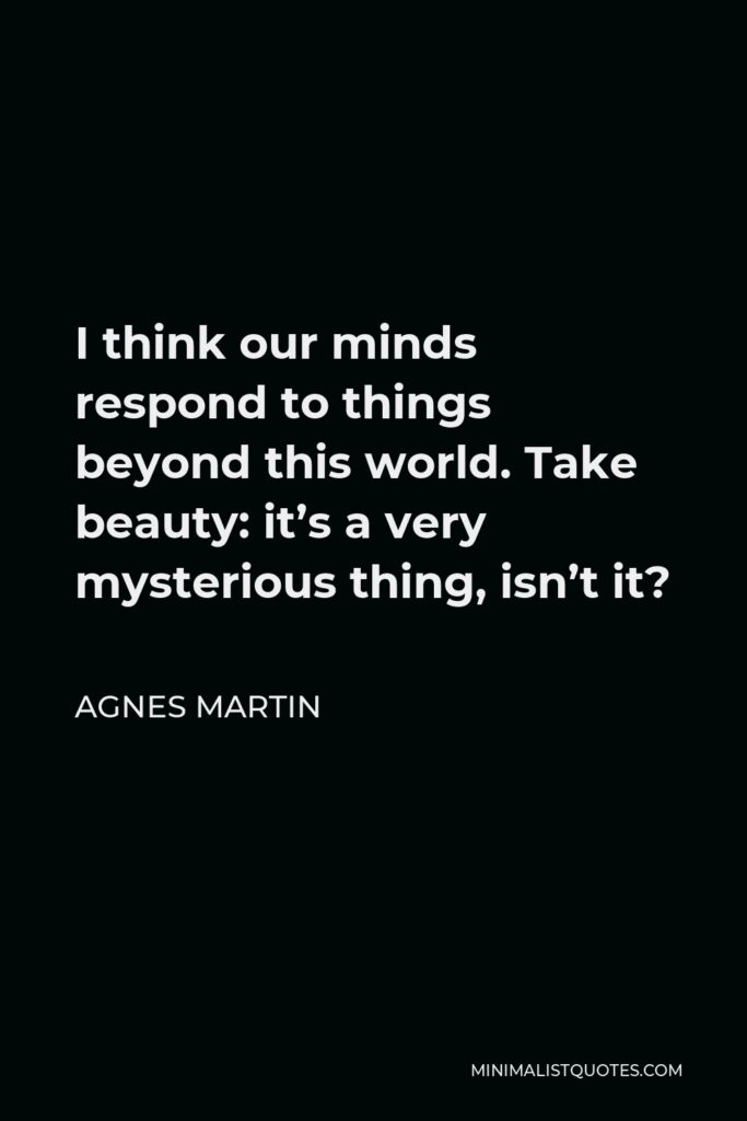 Agnes Martin Quote - I think our minds respond to things beyond this world. Take beauty: it’s a very mysterious thing, isn’t it?