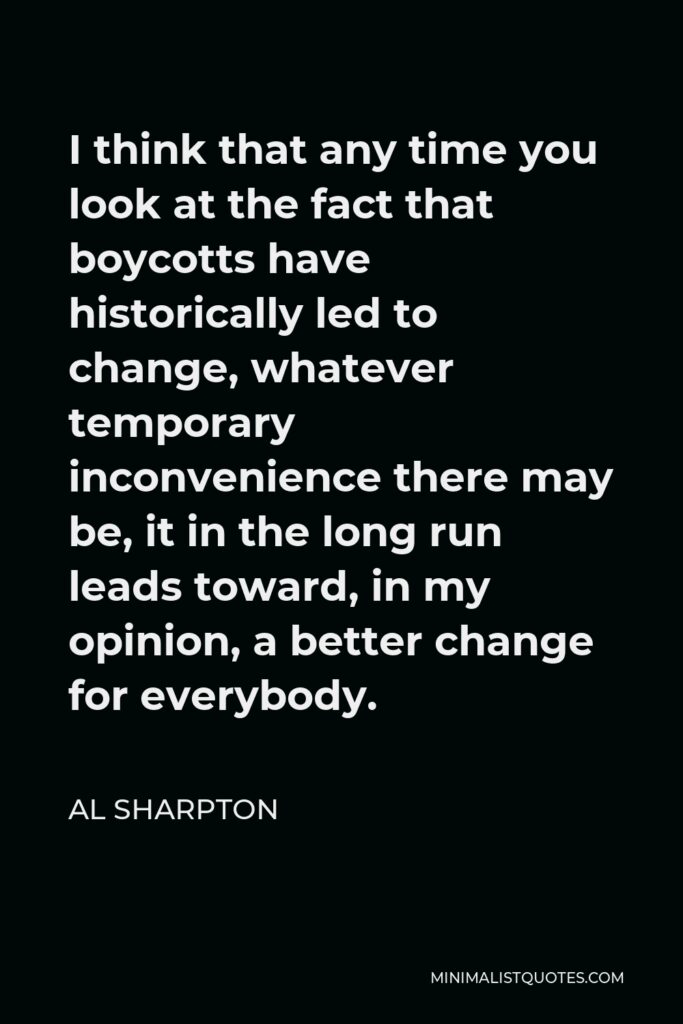 Al Sharpton Quote - I think that any time you look at the fact that boycotts have historically led to change, whatever temporary inconvenience there may be, it in the long run leads toward, in my opinion, a better change for everybody.