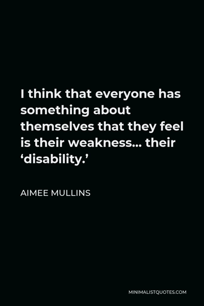 Aimee Mullins Quote - I think that everyone has something about themselves that they feel is their weakness… their ‘disability.’