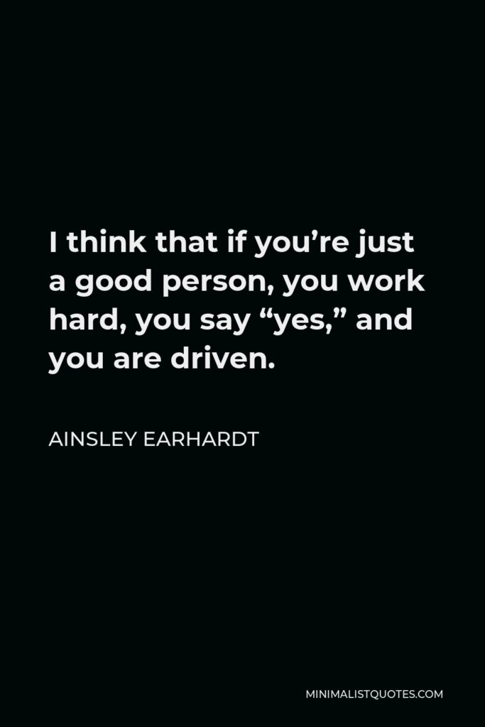 Ainsley Earhardt Quote - I think that if you’re just a good person, you work hard, you say “yes,” and you are driven.
