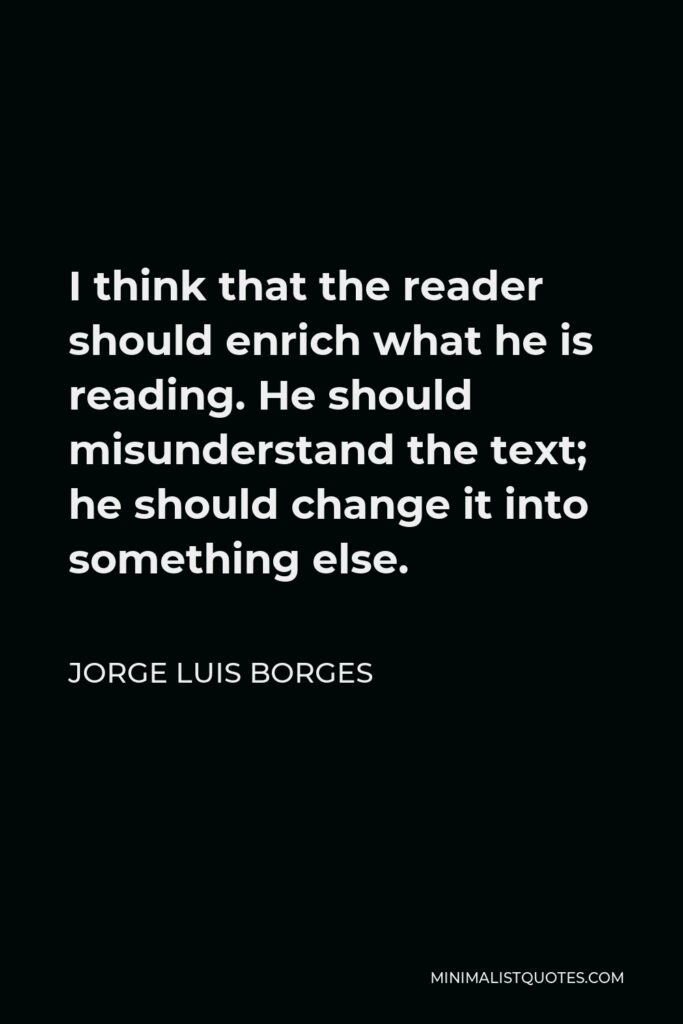 Jorge Luis Borges Quote - I think that the reader should enrich what he is reading. He should misunderstand the text; he should change it into something else.