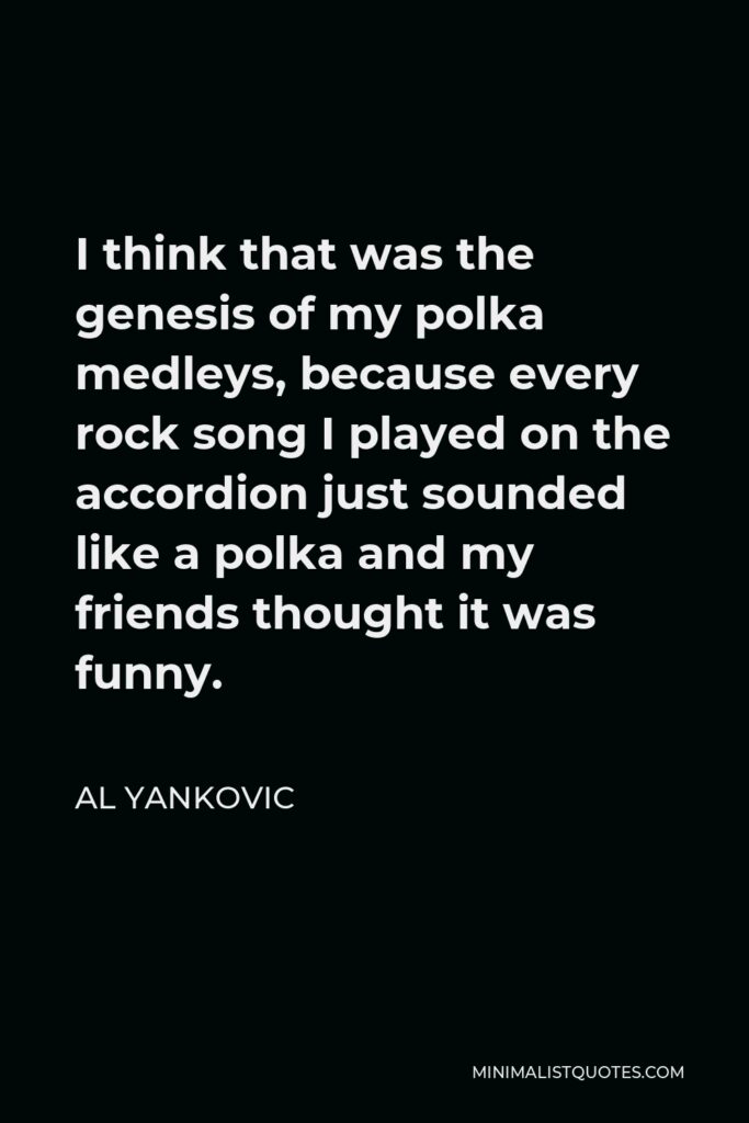 Al Yankovic Quote - I think that was the genesis of my polka medleys, because every rock song I played on the accordion just sounded like a polka and my friends thought it was funny.