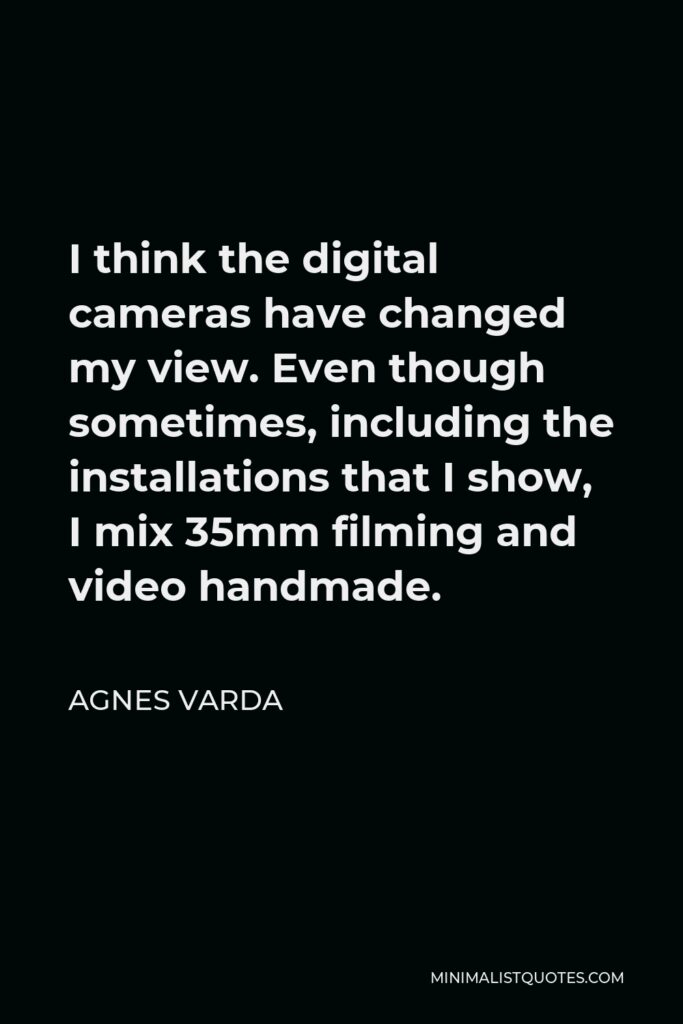 Agnes Varda Quote - I think the digital cameras have changed my view. Even though sometimes, including the installations that I show, I mix 35mm filming and video handmade.