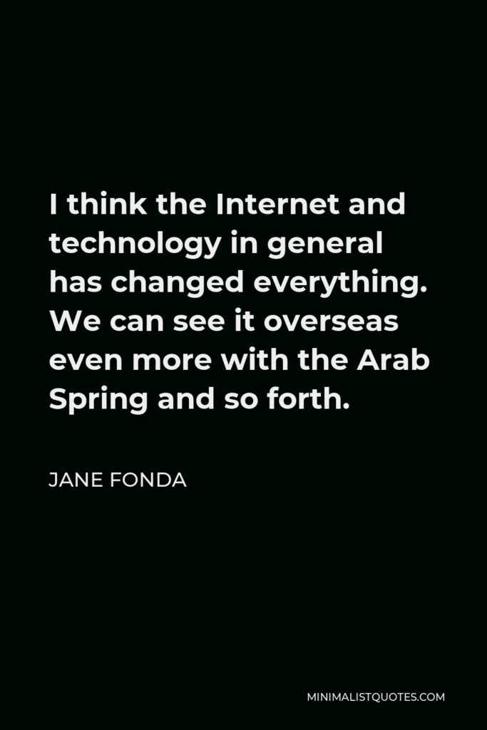 Jane Fonda Quote - I think the Internet and technology in general has changed everything. We can see it overseas even more with the Arab Spring and so forth.