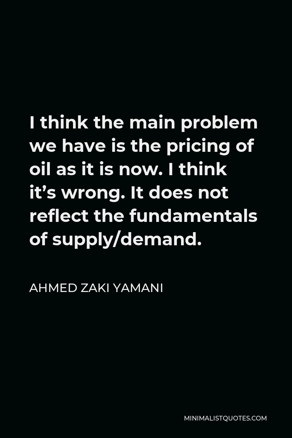 Ahmed Zaki Yamani Quote - I think the main problem we have is the pricing of oil as it is now. I think it’s wrong. It does not reflect the fundamentals of supply/demand.