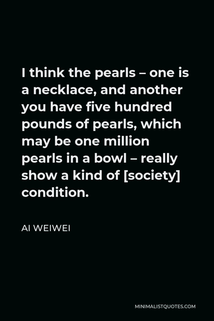 Ai Weiwei Quote - I think the pearls – one is a necklace, and another you have five hundred pounds of pearls, which may be one million pearls in a bowl – really show a kind of [society] condition.