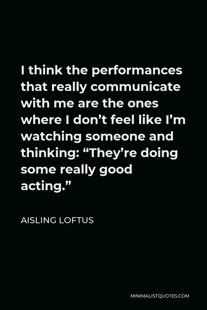 Aisling Loftus Quote - I think the performances that really communicate with me are the ones where I don’t feel like I’m watching someone and thinking: “They’re doing some really good acting.”