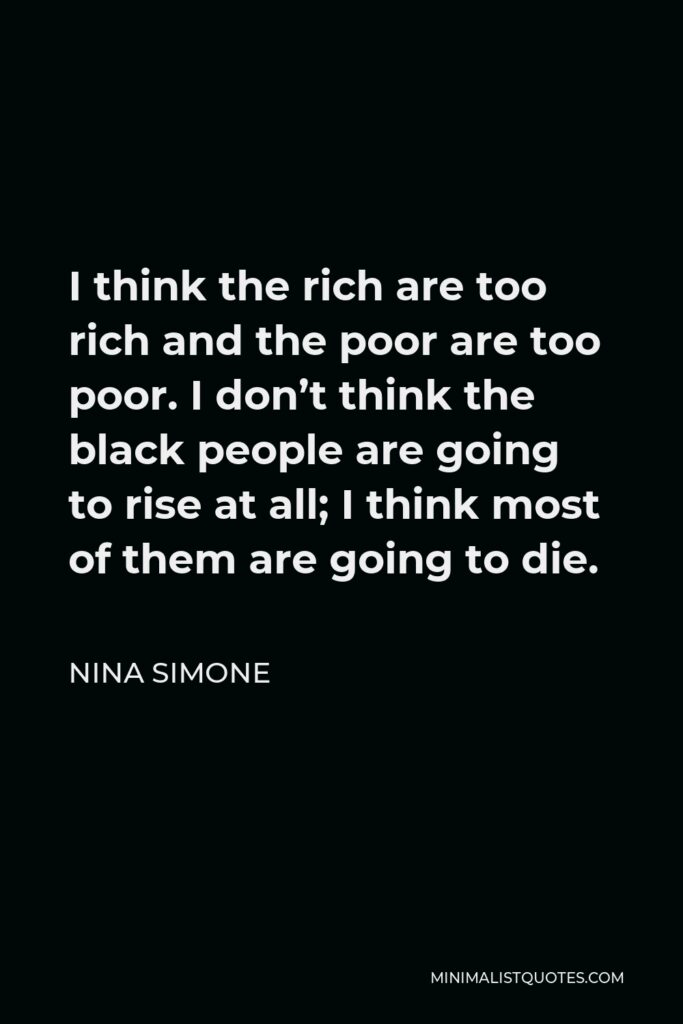 Nina Simone Quote - I think the rich are too rich and the poor are too poor. I don’t think the black people are going to rise at all; I think most of them are going to die.