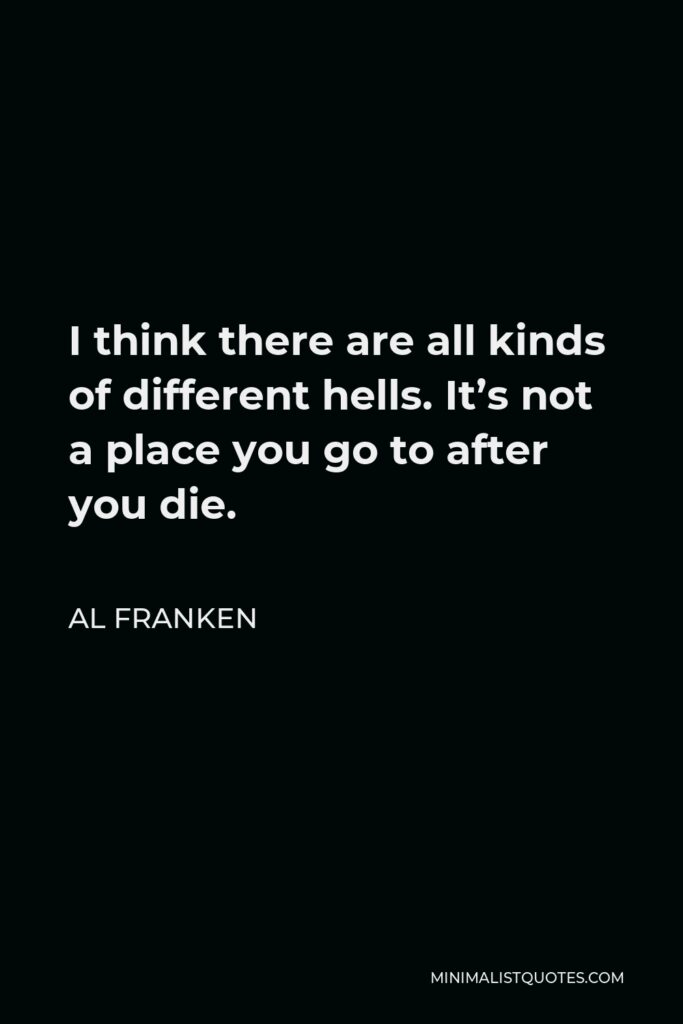 Al Franken Quote - I think there are all kinds of different hells. It’s not a place you go to after you die.
