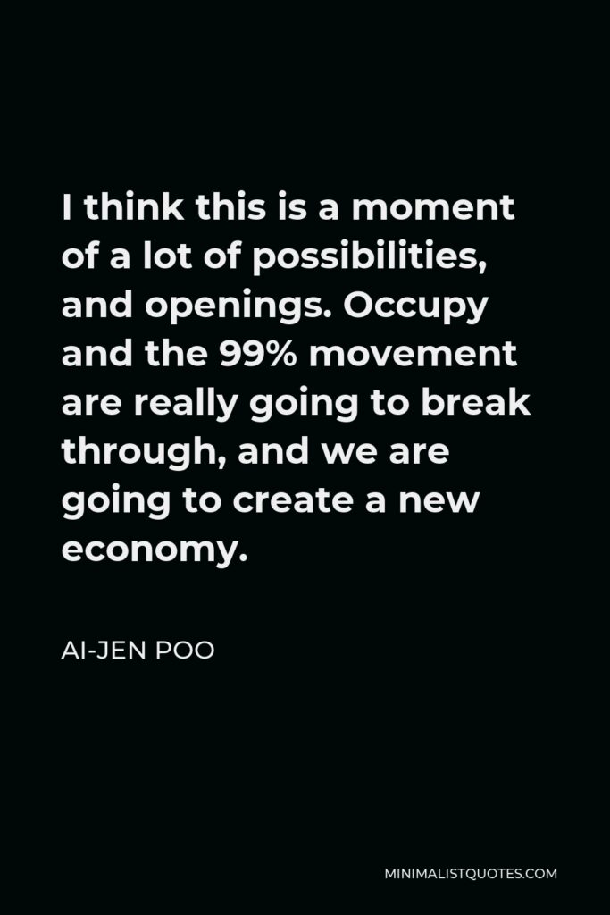Ai-jen Poo Quote - I think this is a moment of a lot of possibilities, and openings. Occupy and the 99% movement are really going to break through, and we are going to create a new economy.
