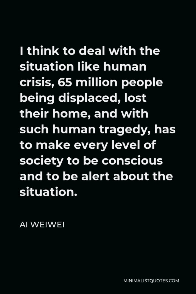 Ai Weiwei Quote - I think to deal with the situation like human crisis, 65 million people being displaced, lost their home, and with such human tragedy, has to make every level of society to be conscious and to be alert about the situation.