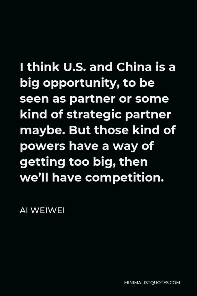 Ai Weiwei Quote - I think U.S. and China is a big opportunity, to be seen as partner or some kind of strategic partner maybe. But those kind of powers have a way of getting too big, then we’ll have competition.