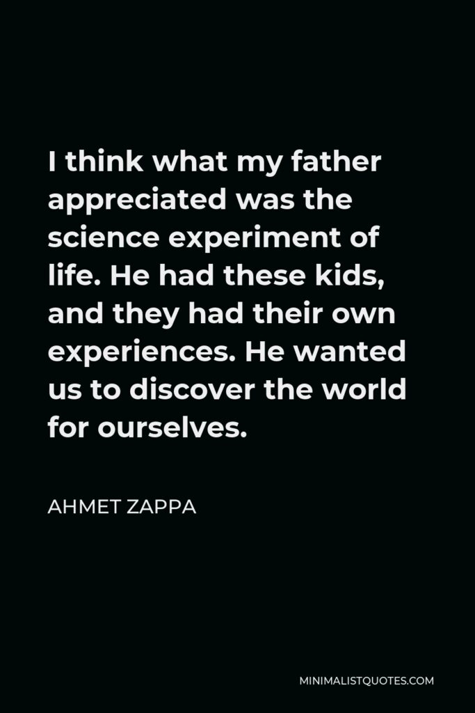 Ahmet Zappa Quote - I think what my father appreciated was the science experiment of life. He had these kids, and they had their own experiences. He wanted us to discover the world for ourselves.